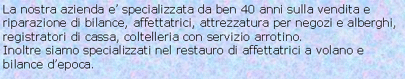 Casella di testo: La nostra azienda e’ specializzata da ben 40 anni sulla vendita e riparazione di bilance, affettatrici, attrezzatura per negozi e alberghi, registratori di cassa, coltelleria con servizio arrotino.Inoltre siamo specializzati nel restauro di affettatrici a volano e bilance d’epoca.